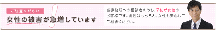 女性の被害が急増しています 私たちへの相談者のうち、７割が女性のお客様です。男性はもちろん、女性も安心してご相談ください。