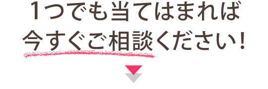 １つでも当てはまれば今すぐご相談ください！